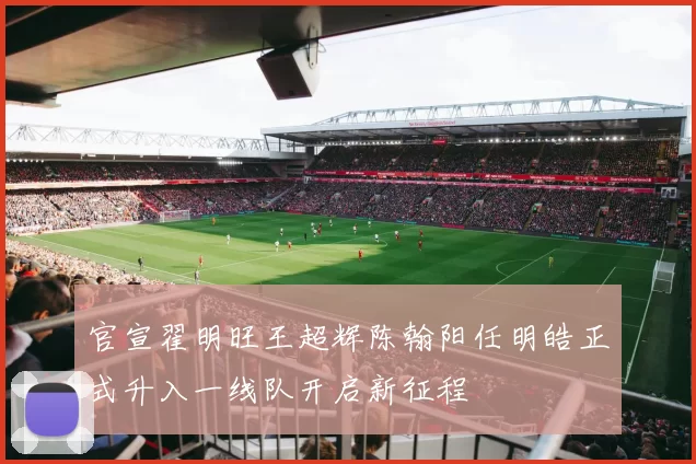 官宣翟明旺王超辉陈翰阳任明皓正式升入一线队开启新征程