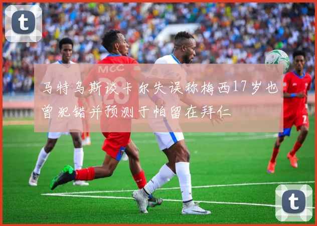 马特乌斯谈卡尔失误称梅西17岁也曾犯错并预测于帕留在拜仁