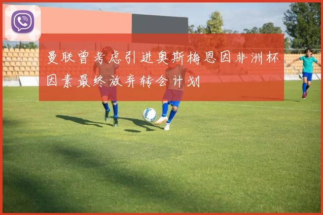 曼联曾考虑引进奥斯梅恩因非洲杯因素最终放弃转会计划