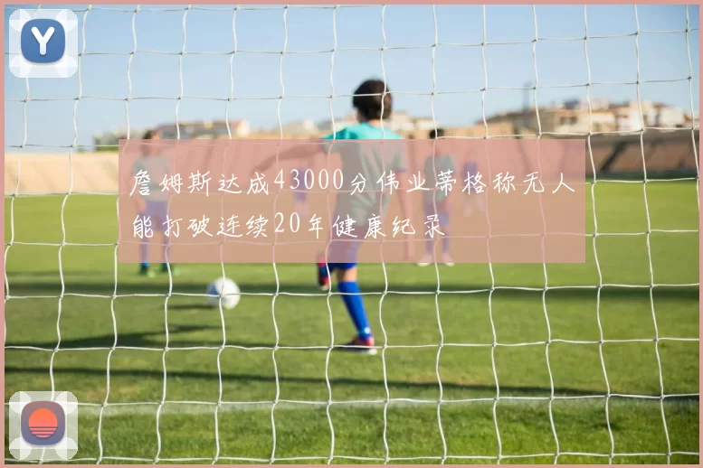 詹姆斯达成43000分伟业蒂格称无人能打破连续20年健康纪录