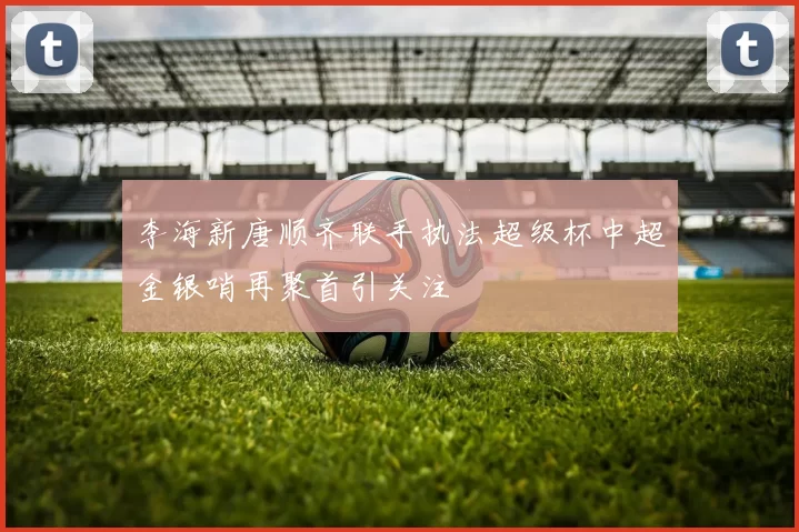 李海新唐顺齐联手执法超级杯中超金银哨再聚首引关注