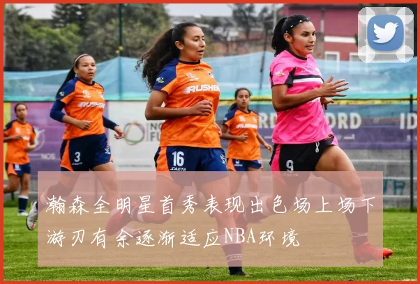 瀚森全明星首秀表现出色场上场下游刃有余逐渐适应NBA环境