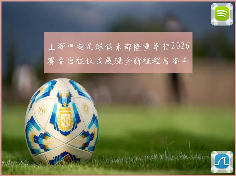 上海申花足球俱乐部隆重举行2026赛季出征仪式展现全新征程与奋斗目标