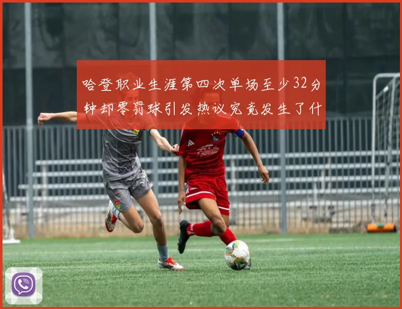 哈登职业生涯第四次单场至少32分钟却零罚球引发热议究竟发生了什么