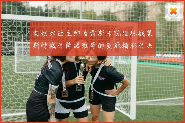 前切尔西主帅马雷斯卡现场观战莱斯特城对阵诺维奇的英冠精彩对决