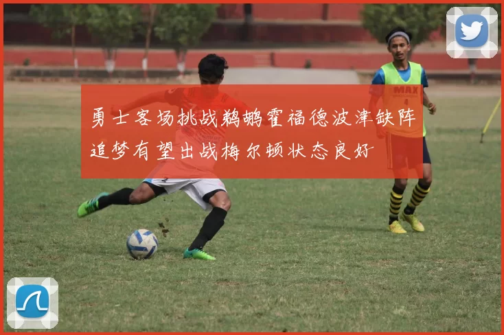 勇士客场挑战鹈鹕霍福德波津缺阵追梦有望出战梅尔顿状态良好