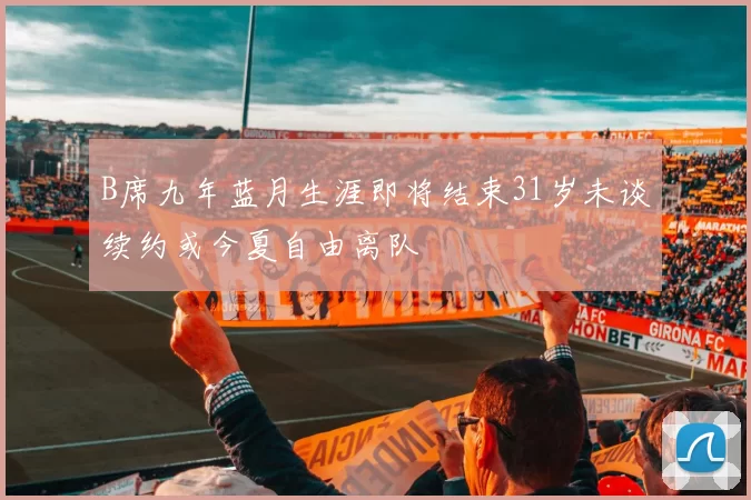 B席九年蓝月生涯即将结束31岁未谈续约或今夏自由离队