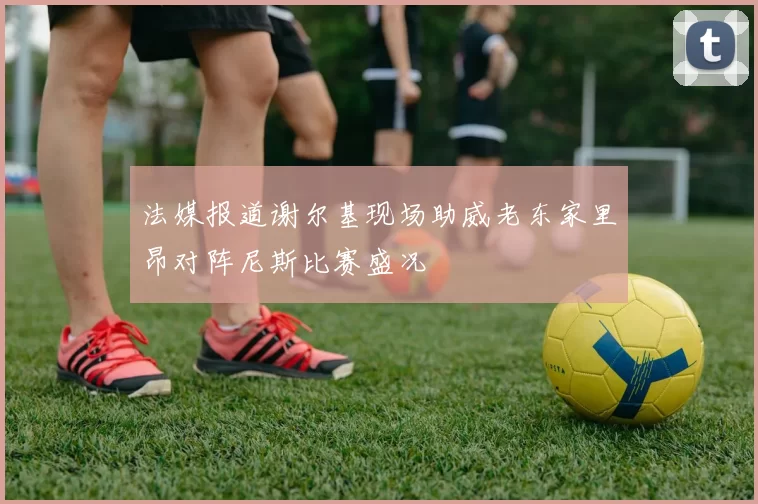 法媒报道谢尔基现场助威老东家里昂对阵尼斯比赛盛况